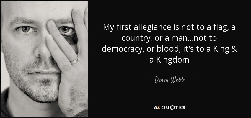 My first allegiance is not to a flag, a country, or a man...not to democracy, or blood; it's to a King & a Kingdom - Derek Webb