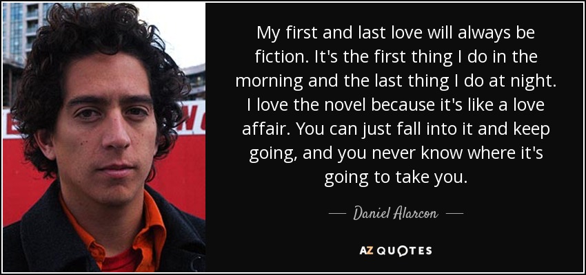 My first and last love will always be fiction. It's the first thing I do in the morning and the last thing I do at night. I love the novel because it's like a love affair. You can just fall into it and keep going, and you never know where it's going to take you. - Daniel Alarcon