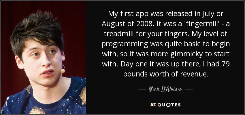 My first app was released in July or August of 2008. It was a 'fingermill' - a treadmill for your fingers. My level of programming was quite basic to begin with, so it was more gimmicky to start with. Day one it was up there, I had 79 pounds worth of revenue. - Nick D'Aloisio