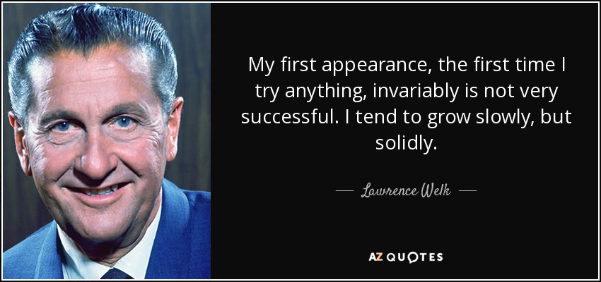 My first appearance, the first time I try anything, invariably is not very successful. I tend to grow slowly, but solidly. - Lawrence Welk