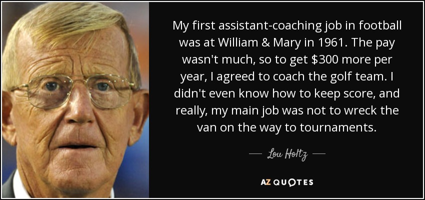 My first assistant-coaching job in football was at William & Mary in 1961. The pay wasn't much, so to get $300 more per year, I agreed to coach the golf team. I didn't even know how to keep score, and really, my main job was not to wreck the van on the way to tournaments. - Lou Holtz
