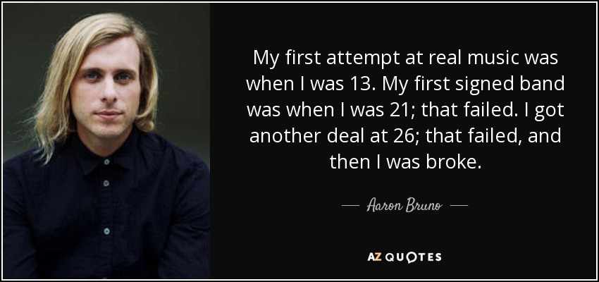 My first attempt at real music was when I was 13. My first signed band was when I was 21; that failed. I got another deal at 26; that failed, and then I was broke. - Aaron Bruno