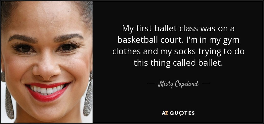 My first ballet class was on a basketball court. I'm in my gym clothes and my socks trying to do this thing called ballet. - Misty Copeland