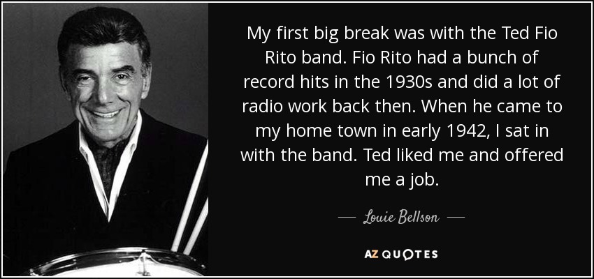 My first big break was with the Ted Fio Rito band. Fio Rito had a bunch of record hits in the 1930s and did a lot of radio work back then. When he came to my home town in early 1942, I sat in with the band. Ted liked me and offered me a job. - Louie Bellson