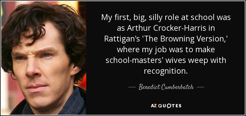 My first, big, silly role at school was as Arthur Crocker-Harris in Rattigan's 'The Browning Version,' where my job was to make school-masters' wives weep with recognition. - Benedict Cumberbatch