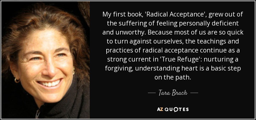 My first book, 'Radical Acceptance', grew out of the suffering of feeling personally deficient and unworthy. Because most of us are so quick to turn against ourselves, the teachings and practices of radical acceptance continue as a strong current in 'True Refuge': nurturing a forgiving, understanding heart is a basic step on the path. - Tara Brach