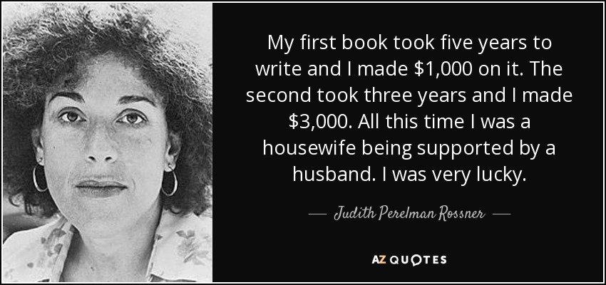 My first book took five years to write and I made $1,000 on it. The second took three years and I made $3,000. All this time I was a housewife being supported by a husband. I was very lucky. - Judith Perelman Rossner