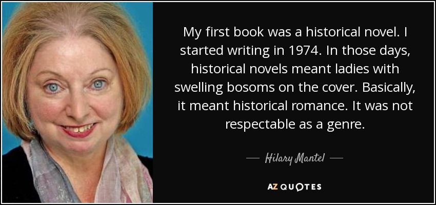 My first book was a historical novel. I started writing in 1974. In those days, historical novels meant ladies with swelling bosoms on the cover. Basically, it meant historical romance. It was not respectable as a genre. - Hilary Mantel