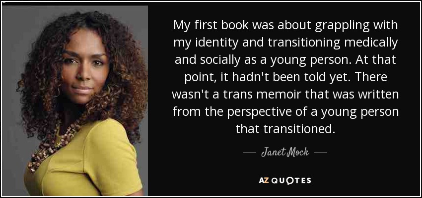 My first book was about grappling with my identity and transitioning medically and socially as a young person. At that point, it hadn't been told yet. There wasn't a trans memoir that was written from the perspective of a young person that transitioned. - Janet Mock