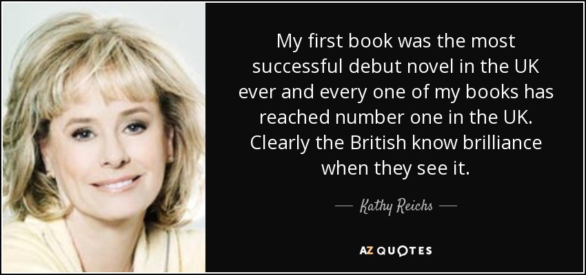 My first book was the most successful debut novel in the UK ever and every one of my books has reached number one in the UK. Clearly the British know brilliance when they see it. - Kathy Reichs