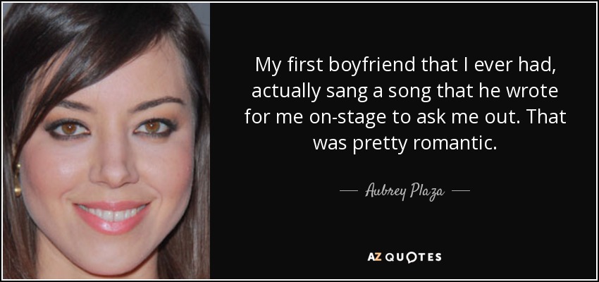 My first boyfriend that I ever had, actually sang a song that he wrote for me on-stage to ask me out. That was pretty romantic. - Aubrey Plaza