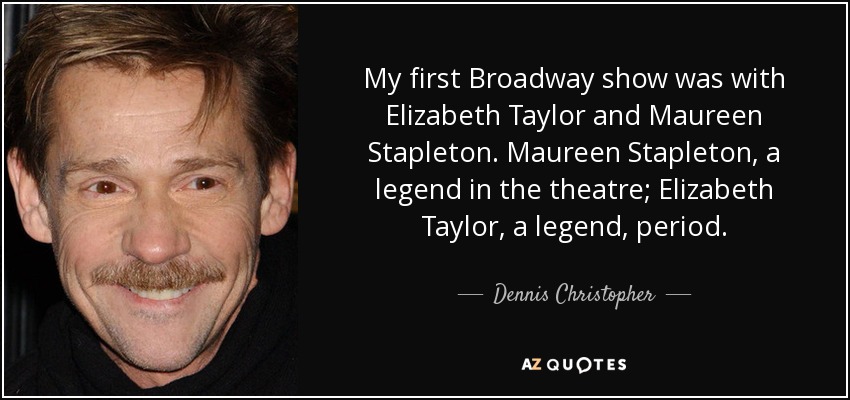 My first Broadway show was with Elizabeth Taylor and Maureen Stapleton. Maureen Stapleton, a legend in the theatre; Elizabeth Taylor, a legend, period. - Dennis Christopher