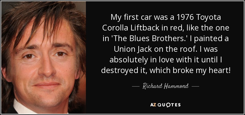 My first car was a 1976 Toyota Corolla Liftback in red, like the one in 'The Blues Brothers.' I painted a Union Jack on the roof. I was absolutely in love with it until I destroyed it, which broke my heart! - Richard Hammond