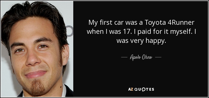 My first car was a Toyota 4Runner when I was 17. I paid for it myself. I was very happy. - Apolo Ohno