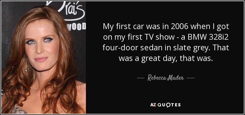 My first car was in 2006 when I got on my first TV show - a BMW 328i2 four-door sedan in slate grey. That was a great day, that was. - Rebecca Mader