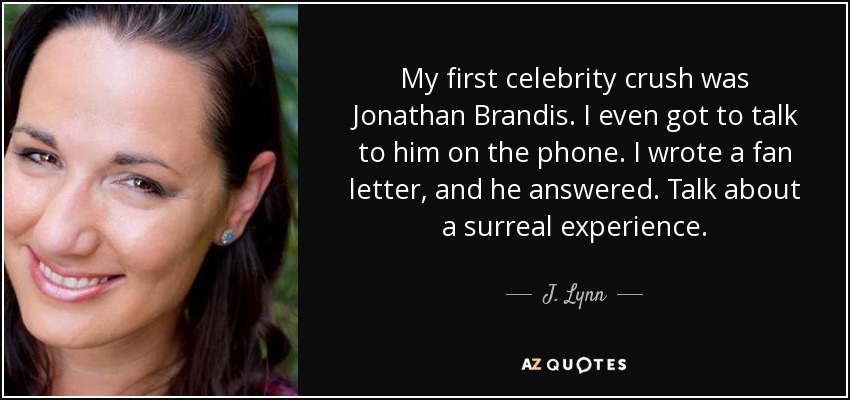 My first celebrity crush was Jonathan Brandis. I even got to talk to him on the phone. I wrote a fan letter, and he answered. Talk about a surreal experience. - J. Lynn