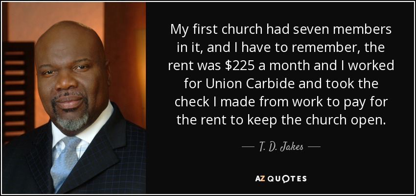 My first church had seven members in it, and I have to remember, the rent was $225 a month and I worked for Union Carbide and took the check I made from work to pay for the rent to keep the church open. - T. D. Jakes