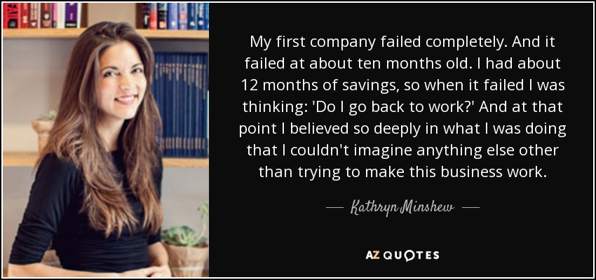My first company failed completely. And it failed at about ten months old. I had about 12 months of savings, so when it failed I was thinking: 'Do I go back to work?' And at that point I believed so deeply in what I was doing that I couldn't imagine anything else other than trying to make this business work. - Kathryn Minshew