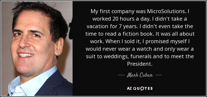 My first company was MicroSolutions. I worked 20 hours a day. I didn't take a vacation for 7 years. I didn't even take the time to read a fiction book. It was all about work. When I sold it, I promised myself I would never wear a watch and only wear a suit to weddings, funerals and to meet the President. - Mark Cuban