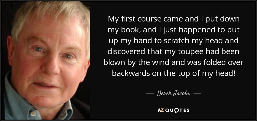My first course came and I put down my book, and I just happened to put up my hand to scratch my head and discovered that my toupee had been blown by the wind and was folded over backwards on the top of my head! - Derek Jacobi