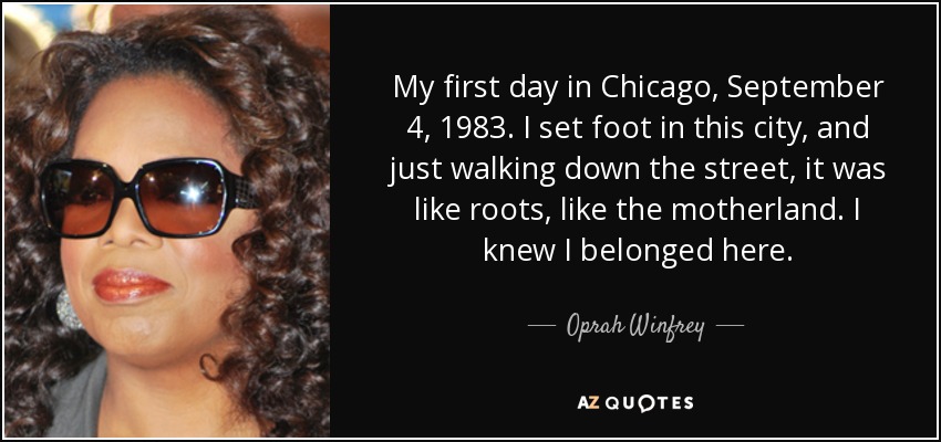 My first day in Chicago, September 4, 1983. I set foot in this city, and just walking down the street, it was like roots, like the motherland. I knew I belonged here. - Oprah Winfrey