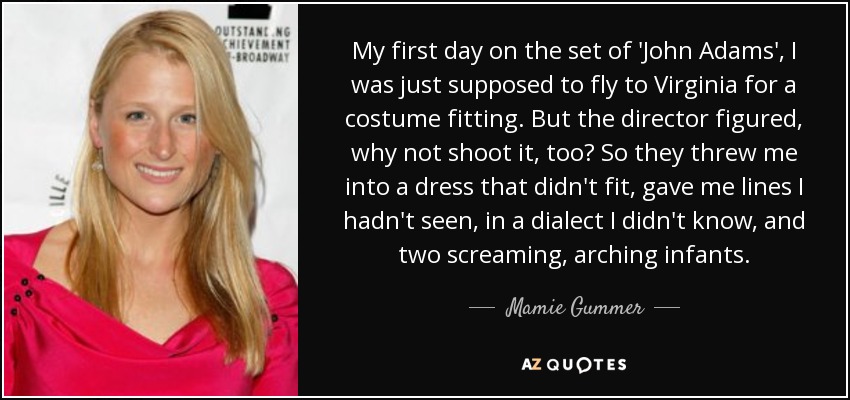 My first day on the set of 'John Adams', I was just supposed to fly to Virginia for a costume fitting. But the director figured, why not shoot it, too? So they threw me into a dress that didn't fit, gave me lines I hadn't seen, in a dialect I didn't know, and two screaming, arching infants. - Mamie Gummer