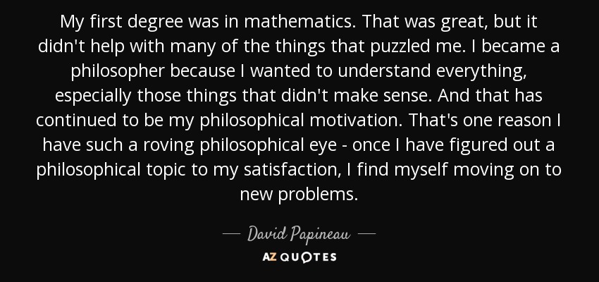 My first degree was in mathematics. That was great, but it didn't help with many of the things that puzzled me. I became a philosopher because I wanted to understand everything, especially those things that didn't make sense. And that has continued to be my philosophical motivation. That's one reason I have such a roving philosophical eye - once I have figured out a philosophical topic to my satisfaction, I find myself moving on to new problems. - David Papineau