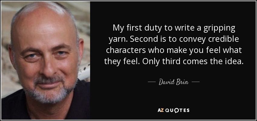 My first duty to write a gripping yarn. Second is to convey credible characters who make you feel what they feel. Only third comes the idea. - David Brin