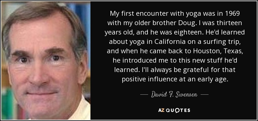 My first encounter with yoga was in 1969 with my older brother Doug. I was thirteen years old, and he was eighteen. He'd learned about yoga in California on a surfing trip, and when he came back to Houston, Texas, he introduced me to this new stuff he'd learned. I'll always be grateful for that positive influence at an early age. - David F. Swensen