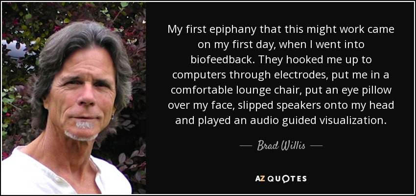 My first epiphany that this might work came on my first day, when I went into biofeedback. They hooked me up to computers through electrodes, put me in a comfortable lounge chair, put an eye pillow over my face, slipped speakers onto my head and played an audio guided visualization. - Brad Willis