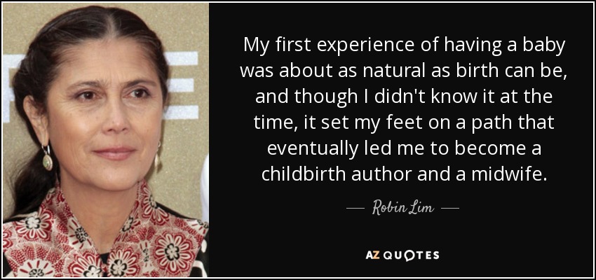 My first experience of having a baby was about as natural as birth can be, and though I didn't know it at the time, it set my feet on a path that eventually led me to become a childbirth author and a midwife. - Robin Lim