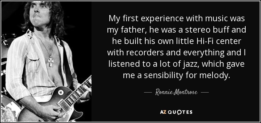 My first experience with music was my father, he was a stereo buff and he built his own little Hi-Fi center with recorders and everything and I listened to a lot of jazz, which gave me a sensibility for melody. - Ronnie Montrose
