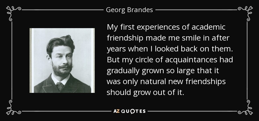 My first experiences of academic friendship made me smile in after years when I looked back on them. But my circle of acquaintances had gradually grown so large that it was only natural new friendships should grow out of it. - Georg Brandes