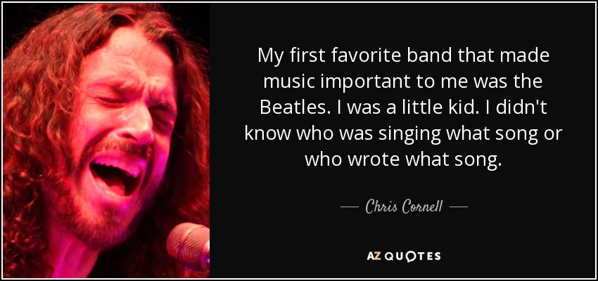 My first favorite band that made music important to me was the Beatles. I was a little kid. I didn't know who was singing what song or who wrote what song. - Chris Cornell
