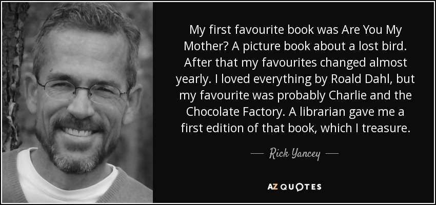 My first favourite book was Are You My Mother? A picture book about a lost bird. After that my favourites changed almost yearly. I loved everything by Roald Dahl, but my favourite was probably Charlie and the Chocolate Factory. A librarian gave me a first edition of that book, which I treasure. - Rick Yancey