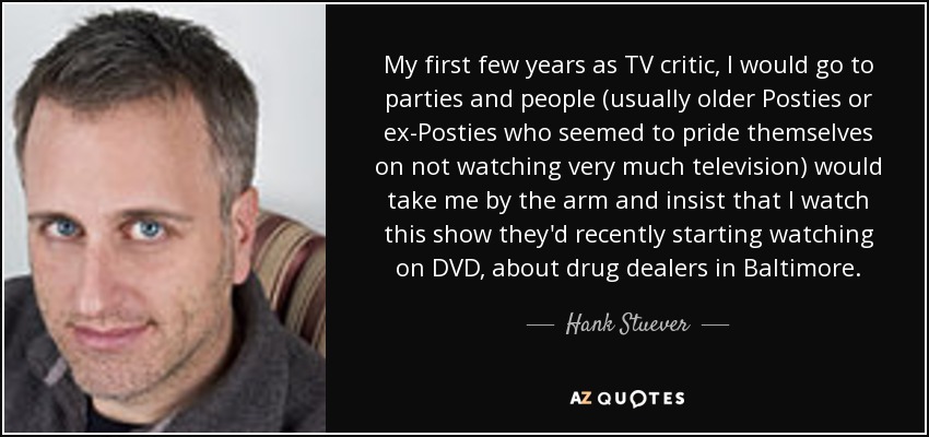 My first few years as TV critic, I would go to parties and people (usually older Posties or ex-Posties who seemed to pride themselves on not watching very much television) would take me by the arm and insist that I watch this show they'd recently starting watching on DVD, about drug dealers in Baltimore. - Hank Stuever