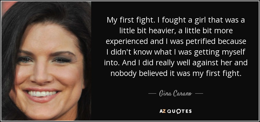My first fight. I fought a girl that was a little bit heavier, a little bit more experienced and I was petrified because I didn't know what I was getting myself into. And I did really well against her and nobody believed it was my first fight. - Gina Carano