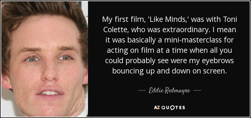 My first film, 'Like Minds,' was with Toni Colette, who was extraordinary. I mean it was basically a mini-masterclass for acting on film at a time when all you could probably see were my eyebrows bouncing up and down on screen. - Eddie Redmayne