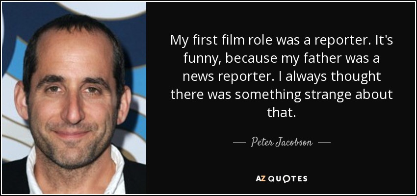 My first film role was a reporter. It's funny, because my father was a news reporter. I always thought there was something strange about that. - Peter Jacobson