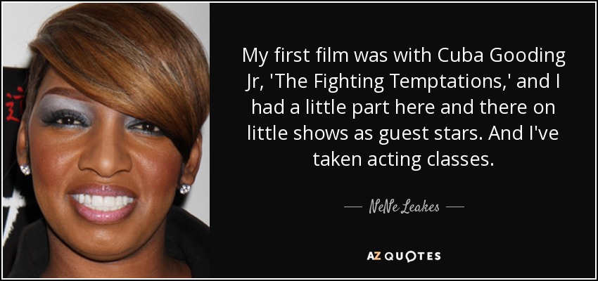 My first film was with Cuba Gooding Jr, 'The Fighting Temptations,' and I had a little part here and there on little shows as guest stars. And I've taken acting classes. - NeNe Leakes