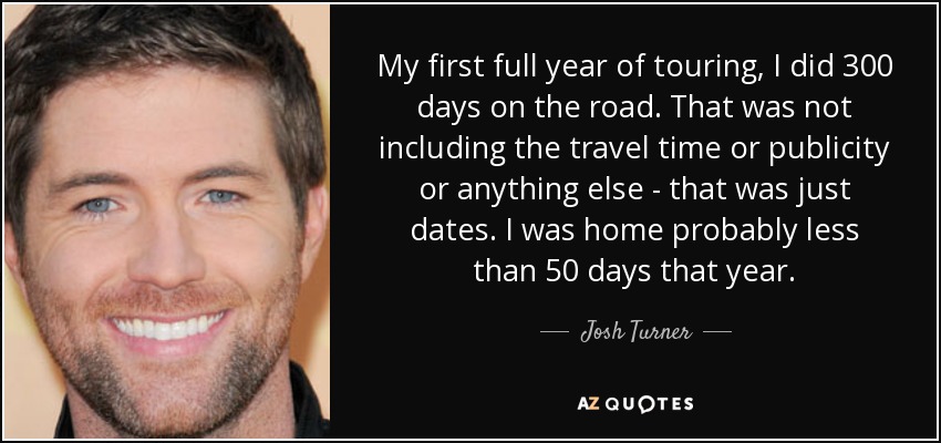 My first full year of touring, I did 300 days on the road. That was not including the travel time or publicity or anything else - that was just dates. I was home probably less than 50 days that year. - Josh Turner