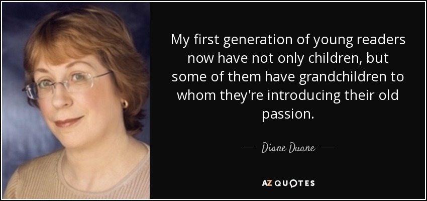 My first generation of young readers now have not only children, but some of them have grandchildren to whom they're introducing their old passion. - Diane Duane