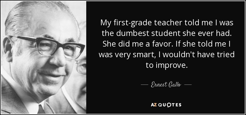 My first-grade teacher told me I was the dumbest student she ever had. She did me a favor. If she told me I was very smart, I wouldn't have tried to improve. - Ernest Gallo