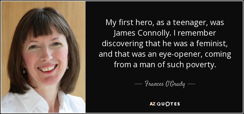 My first hero, as a teenager, was James Connolly. I remember discovering that he was a feminist, and that was an eye-opener, coming from a man of such poverty. - Frances O'Grady