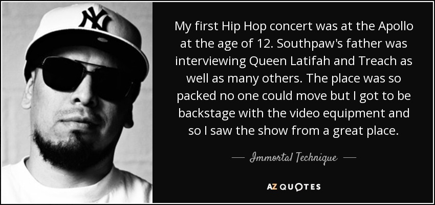 My first Hip Hop concert was at the Apollo at the age of 12. Southpaw's father was interviewing Queen Latifah and Treach as well as many others. The place was so packed no one could move but I got to be backstage with the video equipment and so I saw the show from a great place. - Immortal Technique