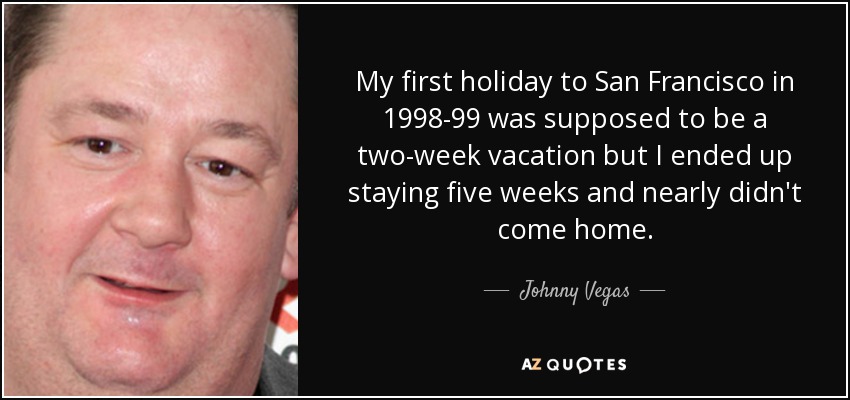 My first holiday to San Francisco in 1998-99 was supposed to be a two-week vacation but I ended up staying five weeks and nearly didn't come home. - Johnny Vegas