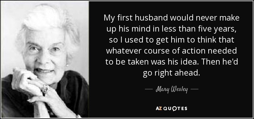 My first husband would never make up his mind in less than five years, so I used to get him to think that whatever course of action needed to be taken was his idea. Then he'd go right ahead. - Mary Wesley