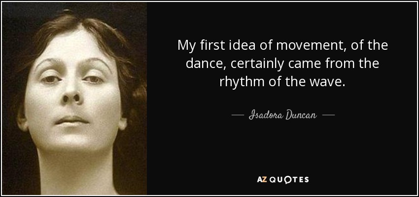 My first idea of movement, of the dance, certainly came from the rhythm of the wave. - Isadora Duncan
