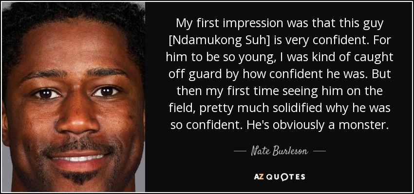 My first impression was that this guy [Ndamukong Suh] is very confident. For him to be so young, I was kind of caught off guard by how confident he was. But then my first time seeing him on the field, pretty much solidified why he was so confident. He's obviously a monster. - Nate Burleson