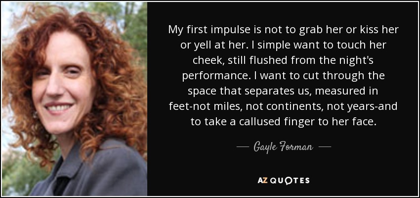 My first impulse is not to grab her or kiss her or yell at her. I simple want to touch her cheek, still flushed from the night's performance. I want to cut through the space that separates us, measured in feet-not miles, not continents, not years-and to take a callused finger to her face. - Gayle Forman